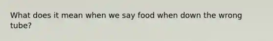 What does it mean when we say food when down the wrong tube?