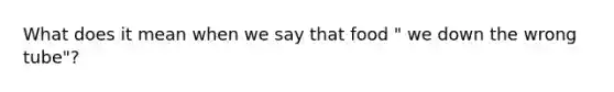 What does it mean when we say that food " we down the wrong tube"?