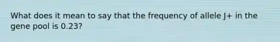 What does it mean to say that the frequency of allele J+ in the gene pool is 0.23?