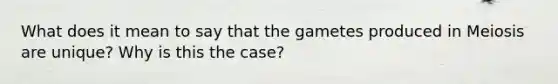 What does it mean to say that the gametes produced in Meiosis are unique? Why is this the case?