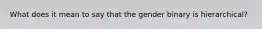 What does it mean to say that the gender binary is hierarchical?