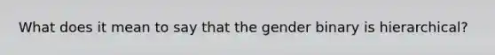 What does it mean to say that the gender binary is hierarchical?