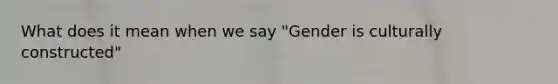 What does it mean when we say "Gender is culturally constructed"