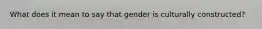 What does it mean to say that gender is culturally constructed?