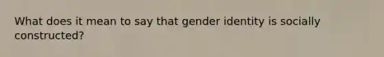 What does it mean to say that gender identity is socially constructed?