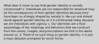 What does it mean to say that gender identity is socially constructed? a. Individuals are not responsible for whatever may be the consequences of their gender identities because they have been so strongly shaped by society. b. We can and should revolt against gender identity as it is constructed today because we are individuals with agency. c. Our identities are a fluid assemblage of the meanings and behaviors that we construct from the values, images, and prescriptions we find in the world around us. d. There is no such thing as gender identity; it is just a mass delusion prompted by social forces.