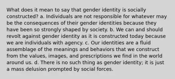 What does it mean to say that gender identity is socially constructed? a. Individuals are not responsible for whatever may be the consequences of their gender identities because they have been so strongly shaped by society. b. We can and should revolt against gender identity as it is constructed today because we are individuals with agency. c. Our identities are a fluid assemblage of the meanings and behaviors that we construct from the values, images, and prescriptions we find in the world around us. d. There is no such thing as gender identity; it is just a mass delusion prompted by social forces.