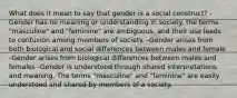 What does it mean to say that gender is a social construct? -Gender has no meaning or understanding in society. the terms "masculine" and "feminine" are ambiguous, and their use leads to confusion among members of society. -Gender arises from both biological and social differences between males and female -Gender arises from biological differences between males and females -Gender is understood through shared interpretations and meaning. The terms "masculine" and "feminine" are easily understood and shared by members of a society.