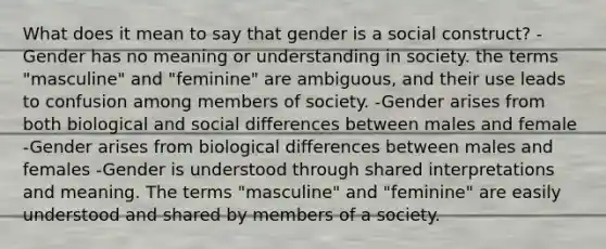 What does it mean to say that gender is a social construct? -Gender has no meaning or understanding in society. the terms "masculine" and "feminine" are ambiguous, and their use leads to confusion among members of society. -Gender arises from both biological and social differences between males and female -Gender arises from biological differences between males and females -Gender is understood through shared interpretations and meaning. The terms "masculine" and "feminine" are easily understood and shared by members of a society.