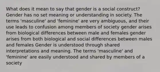 What does it mean to say that gender is a social construct? Gender has no set meaning or understanding in society. The terms 'masculine' and 'feminine' are very ambiguous, and their use leads to confusion among members of society gender arises from biological differences between male and females gender arises from both biological and social differences between males and females Gender is understood through shared interpretations and meaning. The terms 'masculine' and 'feminine' are easily understood and shared by members of a society