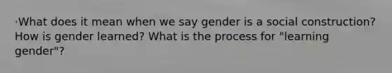 ·What does it mean when we say gender is a social construction? How is gender learned? What is the process for "learning gender"?