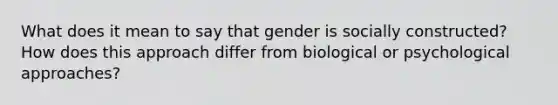 What does it mean to say that gender is socially constructed? How does this approach differ from biological or psychological approaches?