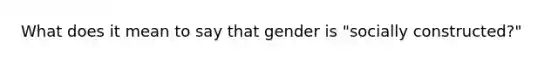 What does it mean to say that gender is "socially constructed?"