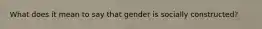 What does it mean to say that gender is socially constructed?