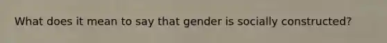 What does it mean to say that gender is socially constructed?