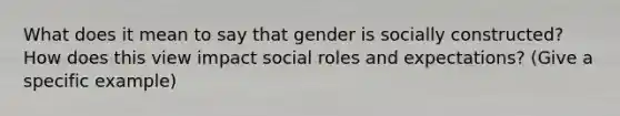 What does it mean to say that gender is socially constructed? How does this view impact social roles and expectations? (Give a specific example)