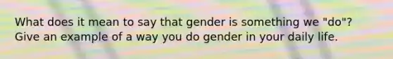 What does it mean to say that gender is something we "do"? Give an example of a way you do gender in your daily life.