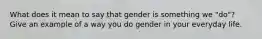 What does it mean to say that gender is something we "do"? Give an example of a way you do gender in your everyday life.