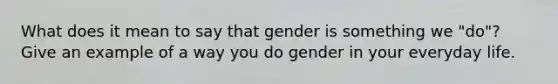 What does it mean to say that gender is something we "do"? Give an example of a way you do gender in your everyday life.