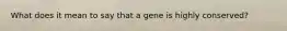 What does it mean to say that a gene is highly conserved?