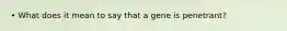 • What does it mean to say that a gene is penetrant?