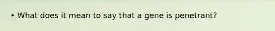 • What does it mean to say that a gene is penetrant?