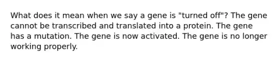 What does it mean when we say a gene is "turned off"? The gene cannot be transcribed and translated into a protein. The gene has a mutation. The gene is now activated. The gene is no longer working properly.