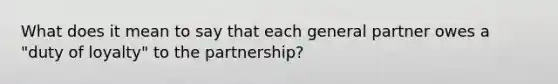 What does it mean to say that each general partner owes a "duty of loyalty" to the partnership?