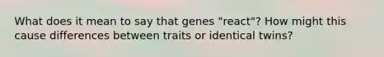 What does it mean to say that genes "react"? How might this cause differences between traits or identical twins?