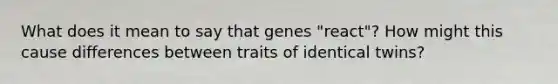 What does it mean to say that genes "react"? How might this cause differences between traits of identical twins?