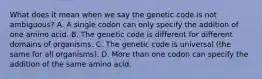 What does it mean when we say the genetic code is not ambiguous? A. A single codon can only specify the addition of one amino acid. B. The genetic code is different for different domains of organisms. C. The genetic code is universal (the same for all organisms). D. More than one codon can specify the addition of the same amino acid.