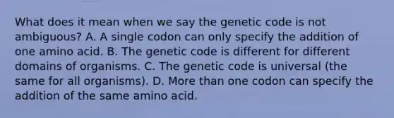 What does it mean when we say the genetic code is not ambiguous? A. A single codon can only specify the addition of one amino acid. B. The genetic code is different for different domains of organisms. C. The genetic code is universal (the same for all organisms). D. More than one codon can specify the addition of the same amino acid.