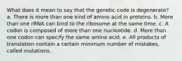 What does it mean to say that the genetic code is degenerate? a. There is more than one kind of amino acid in proteins. b. More than one rRNA can bind to the ribosome at the same time. c. A codon is composed of more than one nucleotide. d. More than one codon can specify the same amino acid. e. All products of translation contain a certain minimum number of mistakes, called mutations.