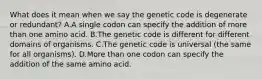 What does it mean when we say the genetic code is degenerate or redundant? A.A single codon can specify the addition of more than one amino acid. B.The genetic code is different for different domains of organisms. C.The genetic code is universal (the same for all organisms). D.More than one codon can specify the addition of the same amino acid.