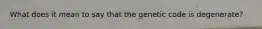 What does it mean to say that the genetic code is degenerate?