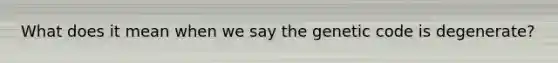 What does it mean when we say the genetic code is degenerate?