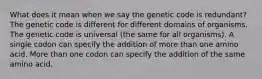 What does it mean when we say the genetic code is redundant? The genetic code is different for different domains of organisms. The genetic code is universal (the same for all organisms). A single codon can specify the addition of more than one amino acid. More than one codon can specify the addition of the same amino acid.