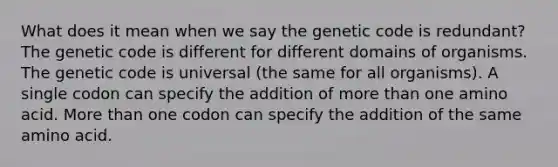 What does it mean when we say the genetic code is redundant? The genetic code is different for different domains of organisms. The genetic code is universal (the same for all organisms). A single codon can specify the addition of <a href='https://www.questionai.com/knowledge/keWHlEPx42-more-than' class='anchor-knowledge'>more than</a> one amino acid. More than one codon can specify the addition of the same amino acid.