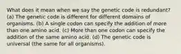 What does it mean when we say the genetic code is redundant? (a) The genetic code is different for different domains of organisms. (b) A single codon can specify the addition of more than one amino acid. (c) More than one codon can specify the addition of the same amino acid. (d) The genetic code is universal (the same for all organisms).