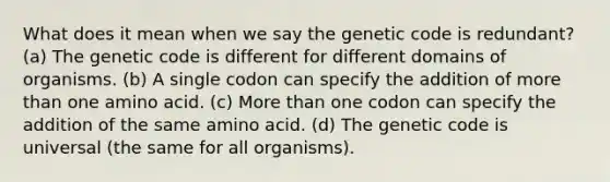 What does it mean when we say the genetic code is redundant? (a) The genetic code is different for different domains of organisms. (b) A single codon can specify the addition of <a href='https://www.questionai.com/knowledge/keWHlEPx42-more-than' class='anchor-knowledge'>more than</a> one amino acid. (c) More than one codon can specify the addition of the same amino acid. (d) The genetic code is universal (the same for all organisms).