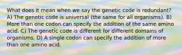 What does it mean when we say the genetic code is redundant? A) The genetic code is universal (the same for all organisms). B) More than one codon can specify the addition of the same amino acid. C) The genetic code is different for different domains of organisms. D) A single codon can specify the addition of more than one amino acid.