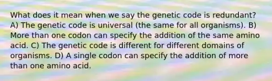 What does it mean when we say the genetic code is redundant? A) The genetic code is universal (the same for all organisms). B) More than one codon can specify the addition of the same amino acid. C) The genetic code is different for different domains of organisms. D) A single codon can specify the addition of more than one amino acid.