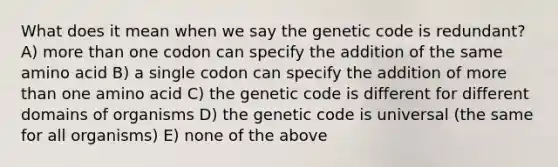 What does it mean when we say the genetic code is redundant? A) more than one codon can specify the addition of the same amino acid B) a single codon can specify the addition of more than one amino acid C) the genetic code is different for different domains of organisms D) the genetic code is universal (the same for all organisms) E) none of the above