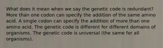 What does it mean when we say the genetic code is redundant? More than one codon can specify the addition of the same amino acid. A single codon can specify the addition of more than one amino acid. The genetic code is different for different domains of organisms. The genetic code is universal (the same for all organisms).