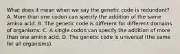 What does it mean when we say the genetic code is redundant? A. More than one codon can specify the addition of the same amino acid. B. The genetic code is different for different domains of organisms. C. A single codon can specify the addition of more than one amino acid. D. The genetic code is universal (the same for all organisms).