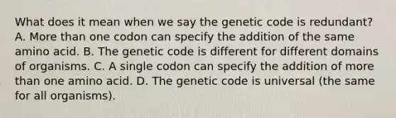 What does it mean when we say the genetic code is redundant? A. More than one codon can specify the addition of the same amino acid. B. The genetic code is different for different domains of organisms. C. A single codon can specify the addition of more than one amino acid. D. The genetic code is universal (the same for all organisms).