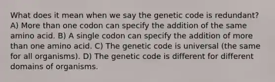 What does it mean when we say the genetic code is redundant? A) More than one codon can specify the addition of the same amino acid. B) A single codon can specify the addition of more than one amino acid. C) The genetic code is universal (the same for all organisms). D) The genetic code is different for different domains of organisms.