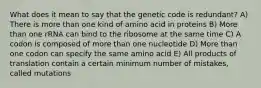 What does it mean to say that the genetic code is redundant? A) There is more than one kind of amino acid in proteins B) More than one rRNA can bind to the ribosome at the same time C) A codon is composed of more than one nucleotide D) More than one codon can specify the same amino acid E) All products of translation contain a certain minimum number of mistakes, called mutations