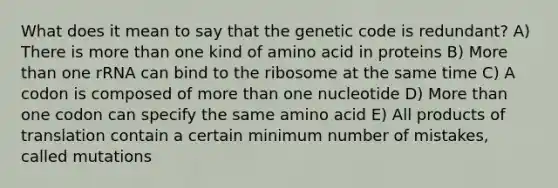 What does it mean to say that the genetic code is redundant? A) There is <a href='https://www.questionai.com/knowledge/keWHlEPx42-more-than' class='anchor-knowledge'>more than</a> one kind of amino acid in proteins B) More than one rRNA can bind to the ribosome at the same time C) A codon is composed of more than one nucleotide D) More than one codon can specify the same amino acid E) All products of translation contain a certain minimum number of mistakes, called mutations