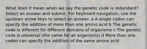 What does it mean when we say the genetic code is redundant? Select an answer and submit. For keyboard navigation, use the up/down arrow keys to select an answer. a A single codon can specify the addition of more than one amino acid b The genetic code is different for different domains of organisms c The genetic code is universal (the same for all organisms) d More than one codon can specify the addition of the same amino acid